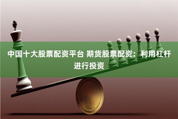 中国十大股票配资平台 期货股票配资：利用杠杆进行投资