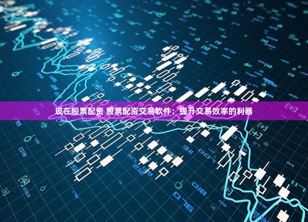 现在股票配资 股票配资交易软件：提升交易效率的利器