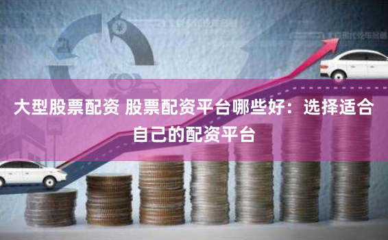 大型股票配资 股票配资平台哪些好：选择适合自己的配资平台