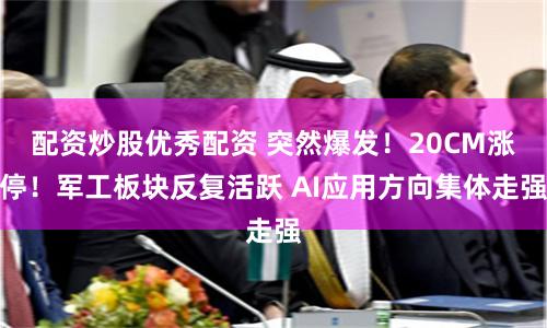 配资炒股优秀配资 突然爆发！20CM涨停！军工板块反复活跃 AI应用方向集体走强