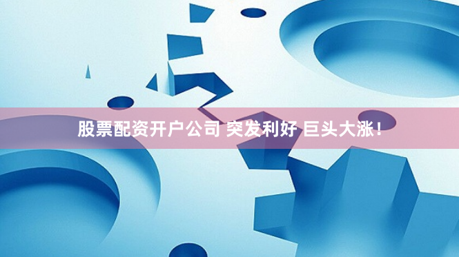 股票配资开户公司 突发利好 巨头大涨！