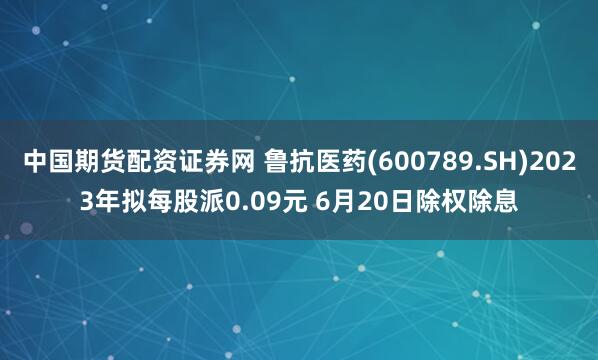 中国期货配资证券网 鲁抗医药(600789.SH)2023年拟每股派0.09元 6月20日除权除息