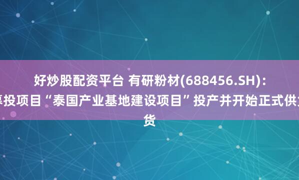 好炒股配资平台 有研粉材(688456.SH)：募投项目“泰国产业基地建设项目”投产并开始正式供货