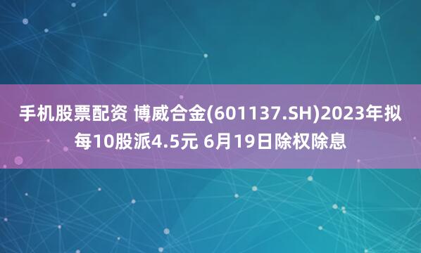 手机股票配资 博威合金(601137.SH)2023年拟每10股派4.5元 6月19日除权除息