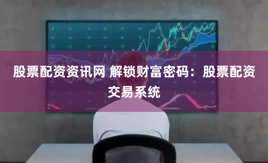 股票配资资讯网 解锁财富密码：股票配资交易系统